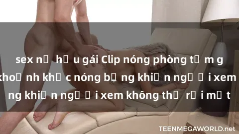 sex nữ hầu gái Clip nóng phòng tắm gây sốt: Cận cảnh khoảnh khắc nóng bỏng khiến người xem không thể rời mắt