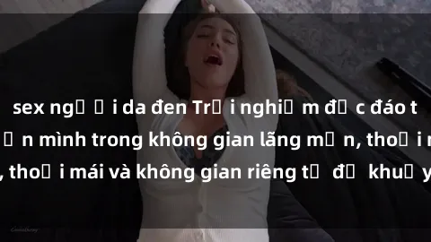 sex người da đen Trải nghiệm độc đáo tại sex nhà nghỉ: ẩn mình trong không gian lãng mạn, thoải mái và không gian riêng tư để khuấy động tình ái.