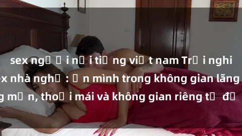sex người nổi tiếng việt nam Trải nghiệm độc đáo tại sex nhà nghỉ: ẩn mình trong không gian lãng mạn, thoải mái và không gian riêng tư để khuấy động tình ái.