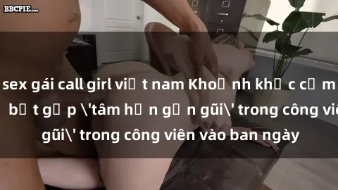 sex gái call girl việt nam Khoảnh khắc cấm kỵ: Cặp đôi bị bắt gặp 'tâm hồn gần gũi' trong công viên vào ban ngày