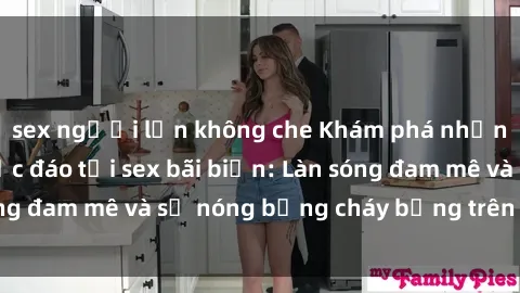 sex người lớn không che Khám phá những trải nghiệm độc đáo tại sex bãi biển: Làn sóng đam mê và sự nóng bỏng cháy bỏng trên cát trắng