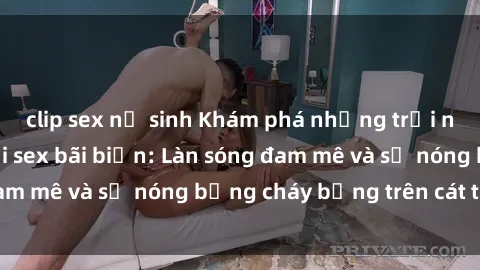 clip sex nữ sinh Khám phá những trải nghiệm độc đáo tại sex bãi biển: Làn sóng đam mê và sự nóng bỏng cháy bỏng trên cát trắng