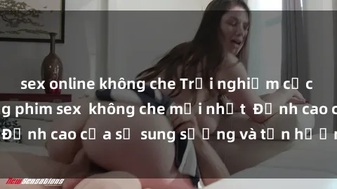 sex online không che Trải nghiệm cực kỳ nóng bỏng trong phim sex  không che mới nhất  Đỉnh cao của sự sung sướng và tận hưởng chân thật