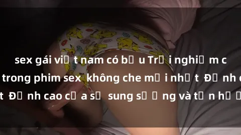 sex gái việt nam có bầu Trải nghiệm cực kỳ nóng bỏng trong phim sex  không che mới nhất  Đỉnh cao của sự sung sướng và tận hưởng chân thật