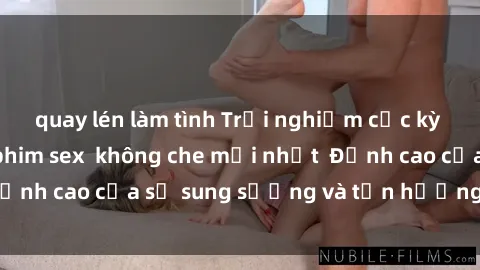 quay lén làm tình Trải nghiệm cực kỳ nóng bỏng trong phim sex  không che mới nhất  Đỉnh cao của sự sung sướng và tận hưởng chân thật