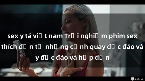 sex y tá việt nam Trải nghiệm phim sex : Sự kích thích đến từ những cảnh quay độc đáo và hấp dẫn