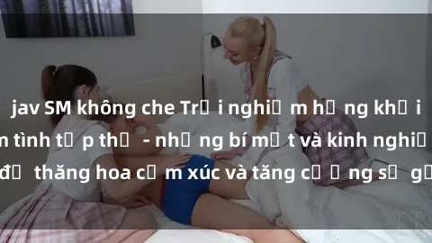 jav SM không che Trải nghiệm hứng khởi cùng với việc làm tình tập thể - những bí mật và kinh nghiệm để thăng hoa cảm xúc và tăng cường sự gắn kết trong mối quan hệ