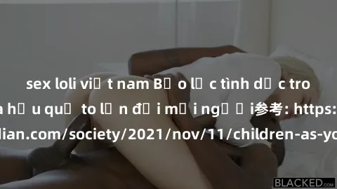 sex loli việt nam Bạo lực tình dục trong nhóm: nguy cơ và hậu quả to lớn đối mọi người参考: https://www.theguardian.com/society/2021/nov/11/children-as-young-as-four-are-being-sexually-abused-by-groups-