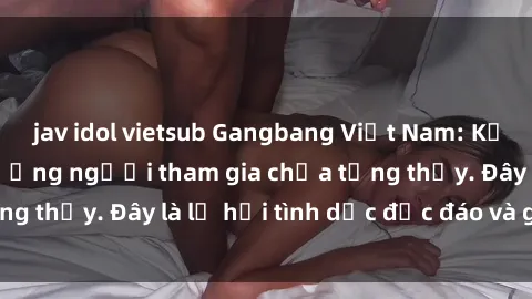 jav idol vietsub Gangbang Việt Nam: Kỷ lục mới với số lượng người tham gia chưa từng thấy. Đây là lễ hội tình dục độc đáo và gây sốc.