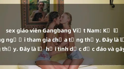 sex giáo viên Gangbang Việt Nam: Kỷ lục mới với số lượng người tham gia chưa từng thấy. Đây là lễ hội tình dục độc đáo và gây sốc.
