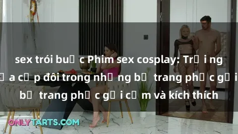 sex trói buộc Phim sex cosplay: Trải nghiệm tuyệt vời của cặp đôi trong những bộ trang phục gợi cảm và kích thích