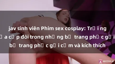 jav sinh viên Phim sex cosplay: Trải nghiệm tuyệt vời của cặp đôi trong những bộ trang phục gợi cảm và kích thích