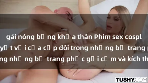 gái nóng bỏng khỏa thân Phim sex cosplay: Trải nghiệm tuyệt vời của cặp đôi trong những bộ trang phục gợi cảm và kích thích