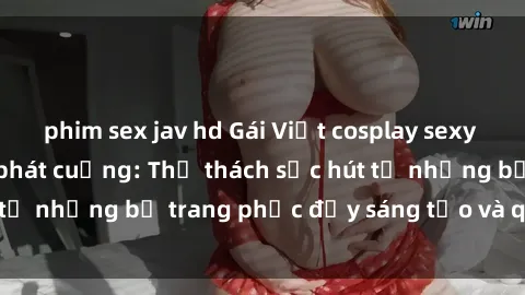 phim sex jav hd Gái Việt cosplay sexy khiến fan hâm mộ phát cuồng: Thử thách sức hút từ những bộ trang phục đầy sáng tạo và quyến rũ!