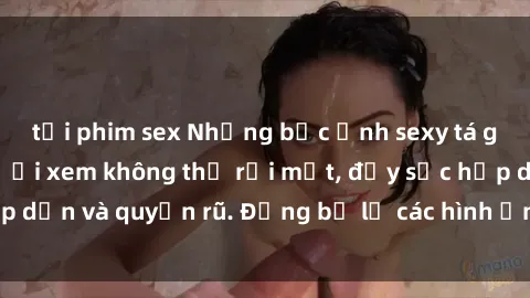 tải phim sex Những bức ảnh sexy tá gợi cảm khiến người xem không thể rời mắt, đầy sức hấp dẫn và quyến rũ. Đừng bỏ lỡ các hình ảnh nóng bỏng này!