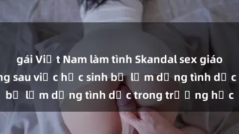 gái Việt Nam làm tình Skandal sex giáo viên: Sự thật đằng sau việc học sinh bị lạm dụng tình dục trong trường học