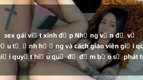 sex gái việt xinh đẹp Những vấn đề về sex học sinh: Các yếu tố ảnh hưởng và cách giáo viên giải quyết hiệu quả để đảm bảo sự phát triển toàn diện.