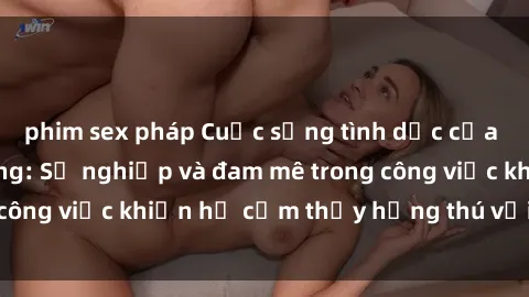 phim sex pháp Cuộc sống tình dục của nhân viên văn phòng: Sự nghiệp và đam mê trong công việc khiến họ cảm thấy hứng thú với tình dục?