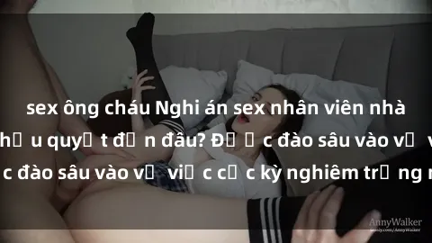 sex ông cháu Nghi án sex nhân viên nhà hàng: Hậu quả và hậu quyết đến đâu? Được đào sâu vào vụ việc cực kỳ nghiêm trọng này.