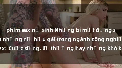 phim sex nữ sinh Những bí mật đằng sau cuộc sống của những nữ hầu gái trong ngành công nghiệp sex: Cuộc sống, lẽ thường hay những khó khăn mà họ phải đối mặt.