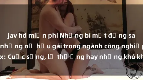 jav hd miễn phí Những bí mật đằng sau cuộc sống của những nữ hầu gái trong ngành công nghiệp sex: Cuộc sống, lẽ thường hay những khó khăn mà họ phải đối mặt.