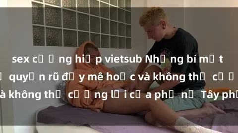sex cưỡng hiếp vietsub Những bí mật về sex gái Tây: Sự quyến rũ đầy mê hoặc và không thể cưỡng lại của phụ nữ Tây phương