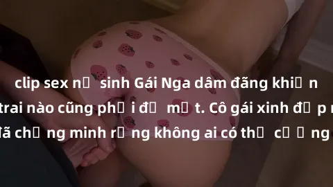 clip sex nữ sinh Gái Nga dâm đãng khiến tim bất cứ chàng trai nào cũng phải đỏ mặt. Cô gái xinh đẹp này đã chứng minh rằng không ai có thể cưỡng lại khi cô làm tình đắm say.