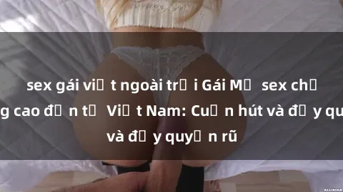 sex gái việt ngoài trời Gái Mỹ sex chất lượng cao đến từ Việt Nam: Cuốn hút và đầy quyến rũ