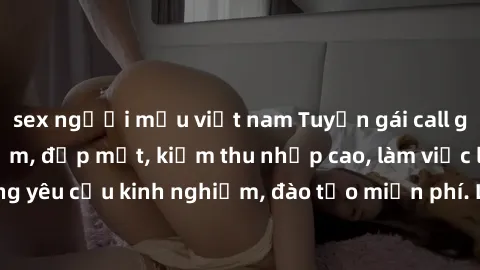 sex người mẫu việt nam Tuyển gái call girl Việt Nam gợi cảm, đẹp mắt, kiếm thu nhập cao, làm việc linh hoạt, không yêu cầu kinh nghiệm, đào tạo miễn phí. Liên hệ ngay để biết thêm chi tiết!