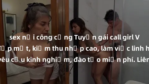 sex nơi công cộng Tuyển gái call girl Việt Nam gợi cảm, đẹp mắt, kiếm thu nhập cao, làm việc linh hoạt, không yêu cầu kinh nghiệm, đào tạo miễn phí. Liên hệ ngay để biết thêm chi tiết!