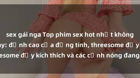 sex gái nga Top phim sex hot nhất không thể bỏ lỡ năm nay: đỉnh cao của đồng tính, threesome đầy kích thích và các cảnh nóng đang gây sốt!
