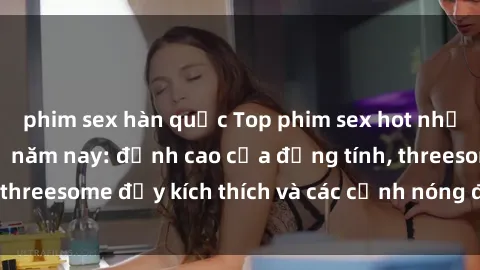 phim sex hàn quốc Top phim sex hot nhất không thể bỏ lỡ năm nay: đỉnh cao của đồng tính, threesome đầy kích thích và các cảnh nóng đang gây sốt!