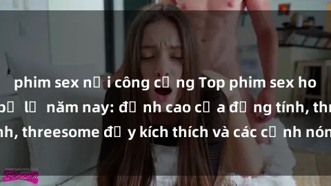 phim sex nơi công cộng Top phim sex hot nhất không thể bỏ lỡ năm nay: đỉnh cao của đồng tính, threesome đầy kích thích và các cảnh nóng đang gây sốt!