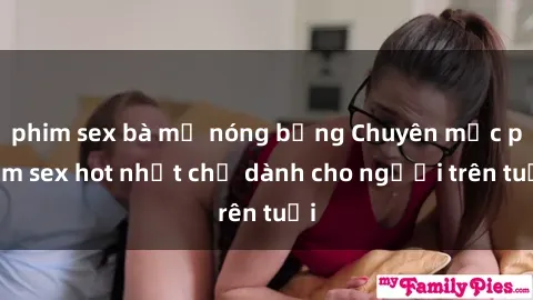 phim sex bà mẹ nóng bỏng Chuyên mục phim sex hot nhất chỉ dành cho người trên tuổi