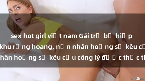 sex hot girl việt nam Gái trẻ bị hiếp dâm bạo lực trong khu rừng hoang, nạn nhân hoảng sợ kêu cầu công lý được thực thi
