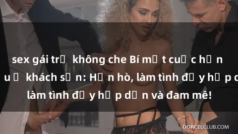 sex gái trẻ không che Bí mật cuộc hẹn gái Việt lần đầu ở khách sạn: Hẹn hò, làm tình đầy hấp dẫn và đam mê!