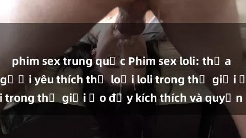 phim sex trung quốc Phim sex loli: thỏa mãn đam mê của người yêu thích thể loại loli trong thế giới ảo đầy kích thích và quyến rũ.