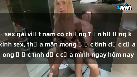 sex gái việt nam có chồng Tận hưởng khoái cảm với gái xinh sex, thỏa mãn mong ước tình dục của mình ngay hôm nay
