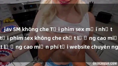 jav SM không che Tải phim sex mới nhất hot nhất - Xem và tải phim sex không che chất lượng cao miễn phí tại website chuyên nghiệp.