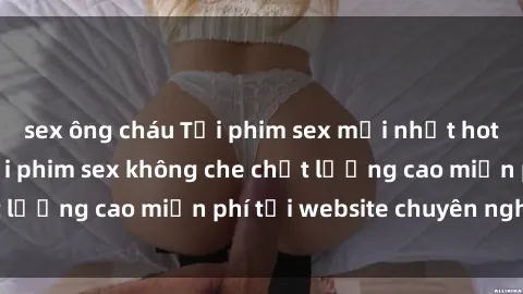 sex ông cháu Tải phim sex mới nhất hot nhất - Xem và tải phim sex không che chất lượng cao miễn phí tại website chuyên nghiệp.