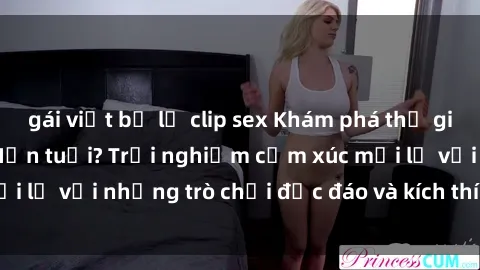 gái việt bị lộ clip sex Khám phá thế giới sex trực tuyến: Hơn tuổi? Trải nghiệm cảm xúc mới lạ với những trò chơi độc đáo và kích thích người lớn