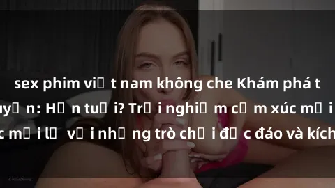 sex phim việt nam không che Khám phá thế giới sex trực tuyến: Hơn tuổi? Trải nghiệm cảm xúc mới lạ với những trò chơi độc đáo và kích thích người lớn