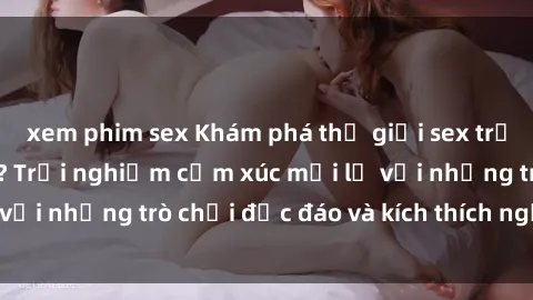 xem phim sex Khám phá thế giới sex trực tuyến: Hơn tuổi? Trải nghiệm cảm xúc mới lạ với những trò chơi độc đáo và kích thích người lớn