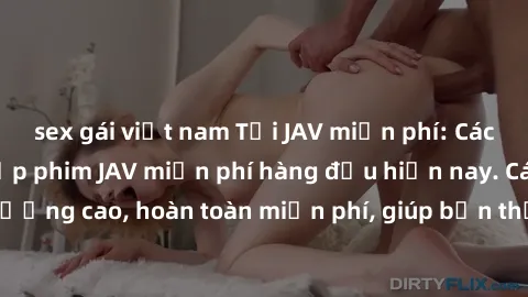 sex gái việt nam Tải JAV miễn phí: Các trang web cung cấp phim JAV miễn phí hàng đầu hiện nay. Các tác phẩm chất lượng cao, hoàn toàn miễn phí, giúp bạn thỏa mãn niềm đam mê mà không tốn kém.