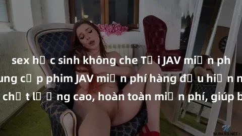 sex học sinh không che Tải JAV miễn phí: Các trang web cung cấp phim JAV miễn phí hàng đầu hiện nay. Các tác phẩm chất lượng cao, hoàn toàn miễn phí, giúp bạn thỏa mãn niềm đam mê mà không tốn kém.