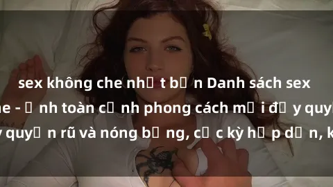 sex không che nhật bản Danh sách sex Việt Nam không che - Ảnh toàn cảnh phong cách mới đầy quyến rũ và nóng bỏng, cực kỳ hấp dẫn, không thể bỏ qua!