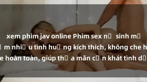 xem phim jav online Phim sex nữ sinh mới nhất: Trải nghiệm nhiều tình huống kích thích, không che hoàn toàn, giúp thỏa mãn cơn khát tình dục của các bạn trẻ