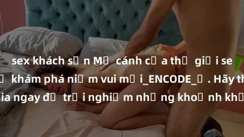 sex khách sạn Mở cánh cửa thế giới sex MILF Việt Nam để khám phá niềm vui mới_ENCODE_. Hãy tham gia ngay để trải nghiệm những khoảnh khắc đầy kích thích và đam mê.
