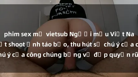 phim sex mỹ vietsub Người mẫu Việt Nam gây sốt với loạt shoot ảnh táo bạo, thu hút sự chú ý của công chúng bằng vẻ đẹp quyến rũ và gợi cảm.