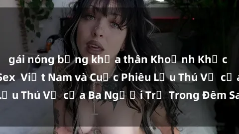 gái nóng bỏng khỏa thân Khoảnh Khắc Đầy Kịch Tính: Sex  Việt Nam và Cuộc Phiêu Lưu Thú Vị của Ba Người Trẻ Trong Đêm Say Đắm